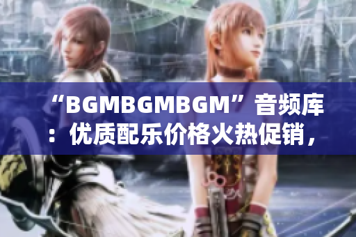 “BGMBGMBGM”音频库：优质配乐价格火热促销，助你提升软件产品体验