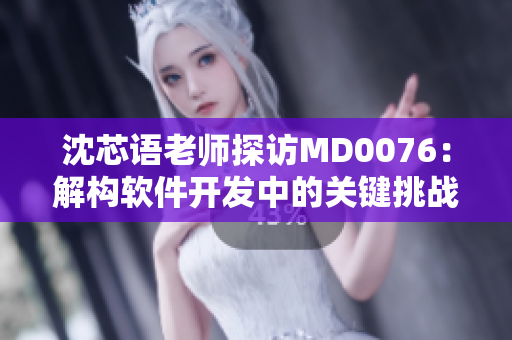 沈芯语老师探访MD0076：解构软件开发中的关键挑战