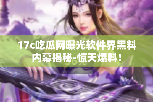 17c吃瓜网曝光软件界黑料内幕揭秘-惊天爆料！