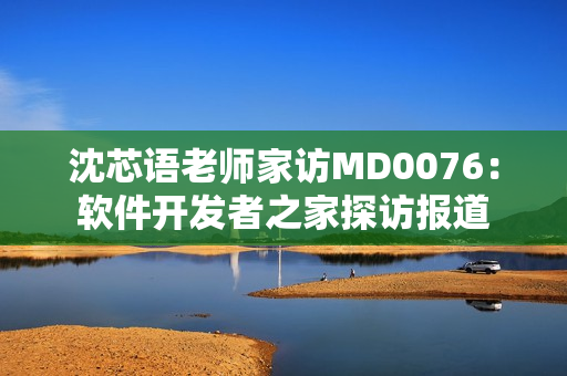 沈芯语老师家访MD0076：软件开发者之家探访报道