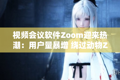 视频会议软件Zoom迎来热潮：用户量暴增 绕过动物Zoom飞速发展