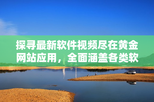 探寻最新软件视频尽在黄金网站应用，全面涵盖各类软件教程与操作指南