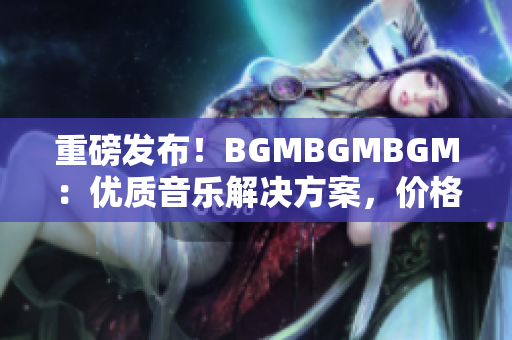 重磅发布！BGMBGMBGM：优质音乐解决方案，价格超级实惠！