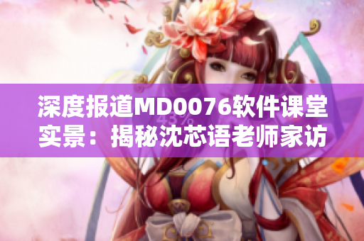 深度报道MD0076软件课堂实景：揭秘沈芯语老师家访全程