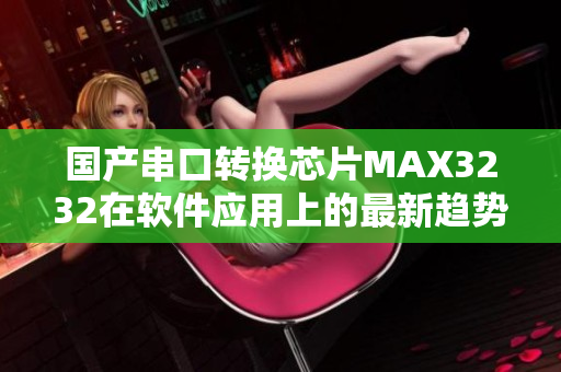 国产串口转换芯片MAX3232在软件应用上的最新趋势详解