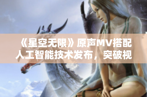 《星空无限》原声MV搭配人工智能技术发布,突破视听体验新瓶颈 《星空无限》原声MV搭配人工智能技术发布,突破视听体验新瓶颈