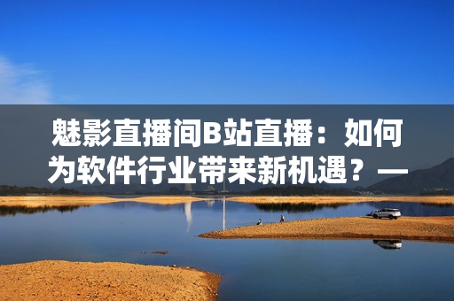 魅影直播间B站直播：如何为软件行业带来新机遇？——一名编辑的思考