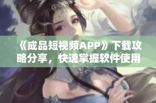 《成品短视频APP》下载攻略分享，快速掌握软件使用方法