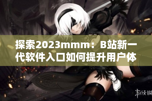 探索2023mmm：B站新一代软件入口如何提升用户体验？