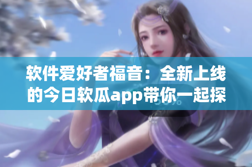 软件爱好者福音：全新上线的今日软瓜app带你一起探索最新软件动态