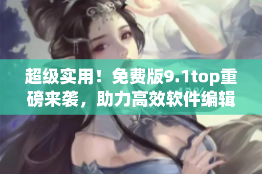 超级实用！免费版9.1top重磅来袭，助力高效软件编辑！