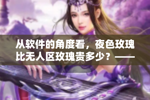 从软件的角度看，夜色玫瑰比无人区玫瑰贵多少？——一位编辑的思考