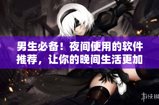 男生必备！夜间使用的软件推荐，让你的晚间生活更加多姿多彩！