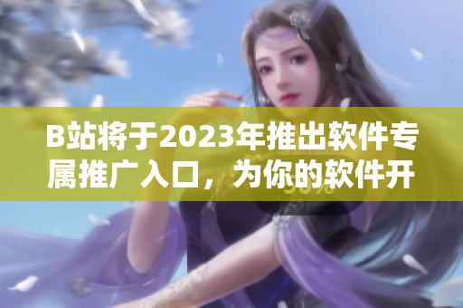 B站将于2023年推出软件专属推广入口，为你的软件开发之路注入新动力