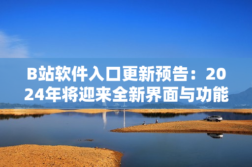 B站软件入口更新预告：2024年将迎来全新界面与功能改进！