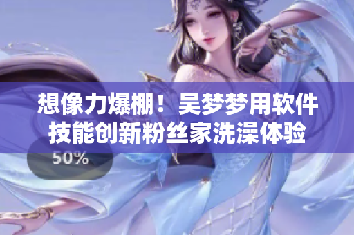 想像力爆棚!吴梦梦用软件技能创新粉丝家洗澡体验 想像力爆棚!吴梦梦用软件技能创新粉丝家洗澡体验