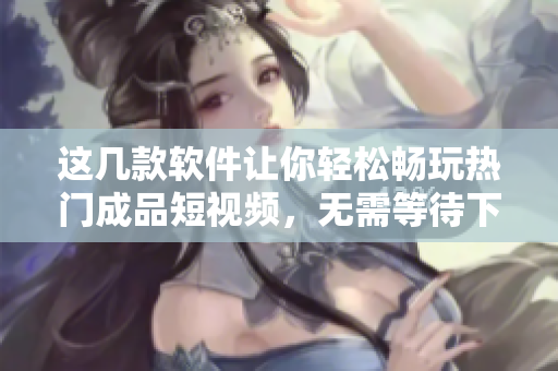这几款软件让你轻松畅玩热门成品短视频,无需等待下载 这几款软件让你轻松畅玩热门成品短视频,无需等待下载