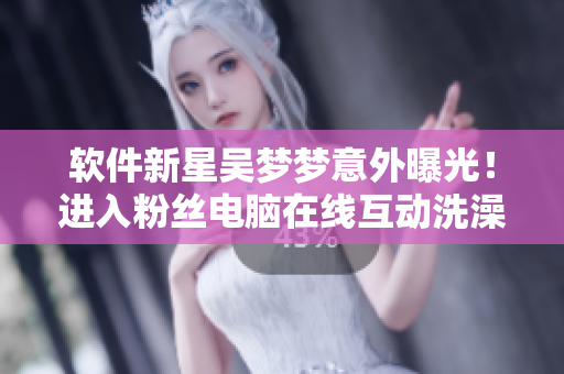 软件新星吴梦梦意外曝光！进入粉丝电脑在线互动洗澡？