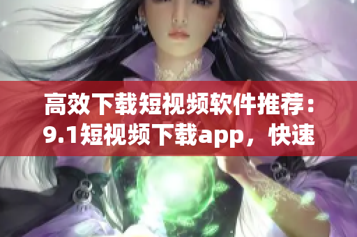 高效下载短视频软件推荐：9.1短视频下载app，快速获取喜欢的视频！