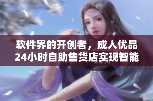 软件界的开创者，成人优品24小时自助售货店实现智能化销售