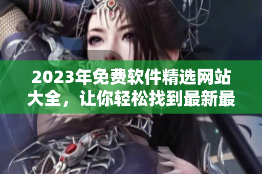 2023年免费软件精选网站大全，让你轻松找到最新最全的软件资源！