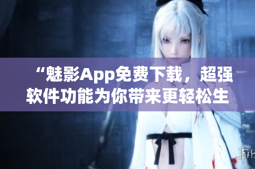 “魅影App免费下载，超强软件功能为你带来更轻松生活”