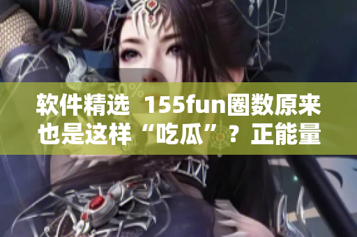 软件精选  155fun圈数原来也是这样“吃瓜”？正能量热门爆料来袭！