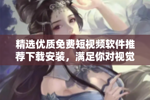 精选优质免费短视频软件推荐下载安装，满足你对视觉体验的美好追求!