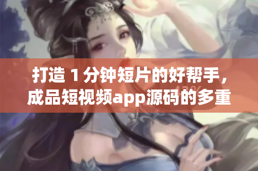 打造１分钟短片的好帮手，成品短视频app源码的多重优点！