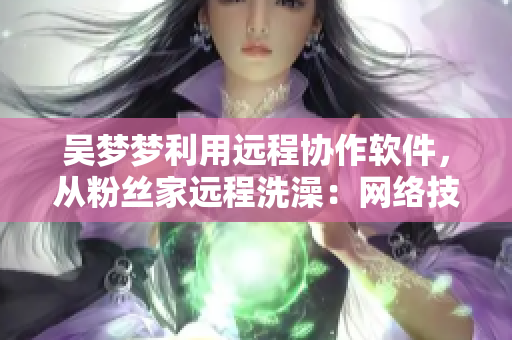 吴梦梦利用远程协作软件,从粉丝家远程洗澡:网络技术应用潜力再度升级! 吴梦梦利用远程协作软件,从粉丝家远程洗澡:网络技术应用潜力再度升级!
