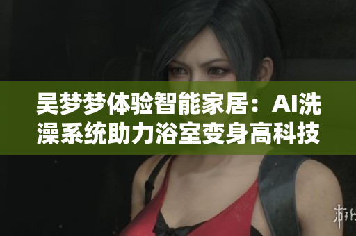 吴梦梦体验智能家居:AI洗澡系统助力浴室变身高科技软件 吴梦梦体验智能家居:AI洗澡系统助力浴室变身高科技软件
