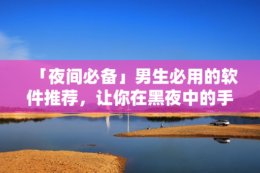 「夜间必备」男生必用的软件推荐,让你在黑夜中的手机时间更有价值! 「夜间必备」男生必用的软件推荐,让你在黑夜中的手机时间更有价值!