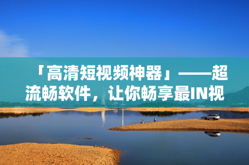 「高清短视频神器」——超流畅软件,让你畅享最IN视频体验 「高清短视频神器」——超流畅软件,让你畅享最IN视频体验