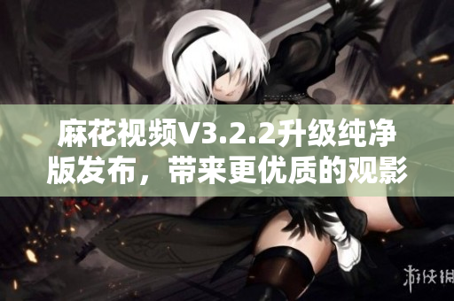 麻花视频V3.2.2升级纯净版发布,带来更优质的观影体验 麻花视频V3.2.2升级纯净版发布,带来更优质的观影体验