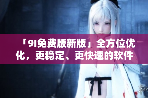 「9I免费版新版」全方位优化，更稳定、更快速的软件体验！