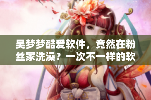 吴梦梦酷爱软件，竟然在粉丝家洗澡？一次不一样的软件记忆！