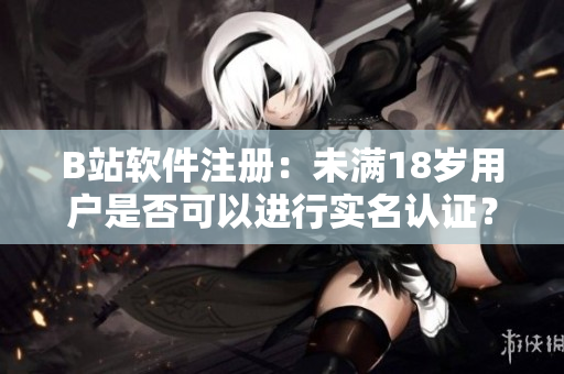 B站软件注册：未满18岁用户是否可以进行实名认证？——详解认证流程