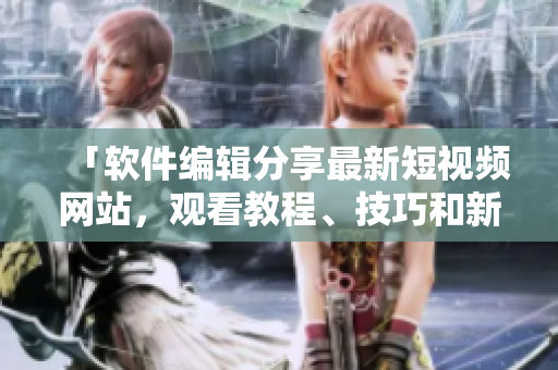 「软件编辑分享最新短视频网站,观看教程、技巧和新闻」 「软件编辑分享最新短视频网站,观看教程、技巧和新闻」