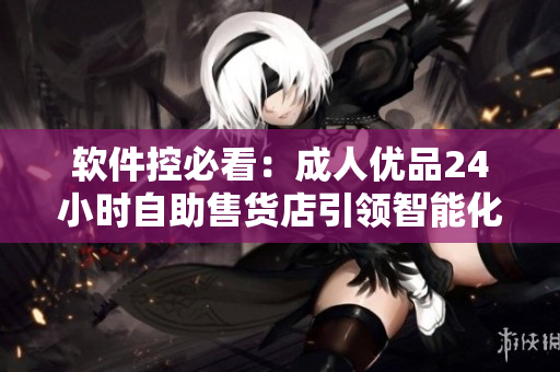 软件控必看：成人优品24小时自助售货店引领智能化零售革命