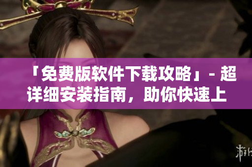 「免费版软件下载攻略」- 超详细安装指南，助你快速上手使用