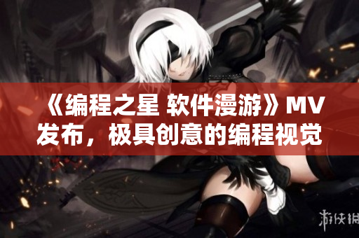 《编程之星 软件漫游》MV发布,极具创意的编程视觉盛宴! 《编程之星 软件漫游》MV发布,极具创意的编程视觉盛宴!