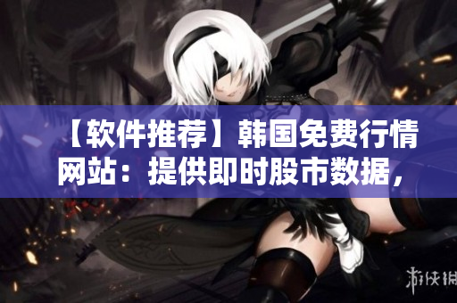 【软件推荐】韩国免费行情网站：提供即时股市数据，用户口碑爆棚！