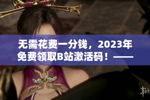 无需花费一分钱，2023年免费领取B站激活码！——软件界的福音