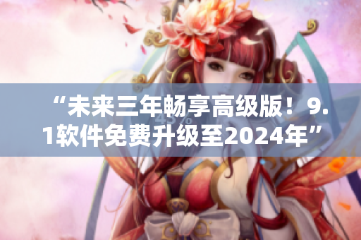 “未来三年畅享高级版！9.1软件免费升级至2024年”