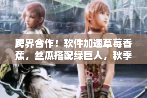跨界合作！软件加速草莓香蕉，丝瓜搭配绿巨人，秋季上线新品
