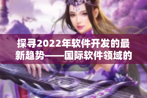 探寻2022年软件开发的最新趋势——国际软件领域的新动向 探寻2022年软件开发的最新趋势——国际软件领域的新动向