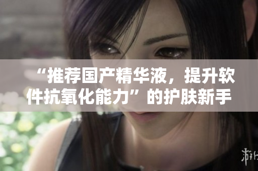 “推荐国产精华液，提升软件抗氧化能力”的护肤新手法