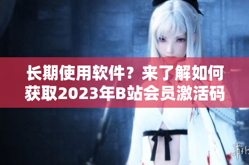 长期使用软件？来了解如何获取2023年B站会员激活码
