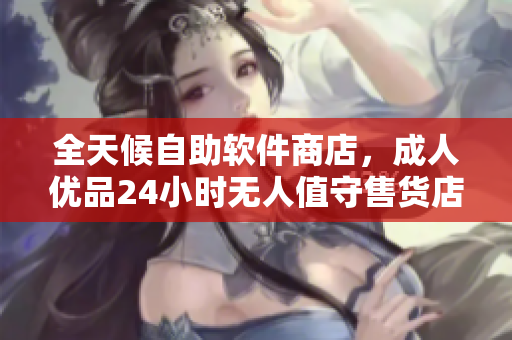 全天候自助软件商店，成人优品24小时无人值守售货店随时满足你的软件需求
