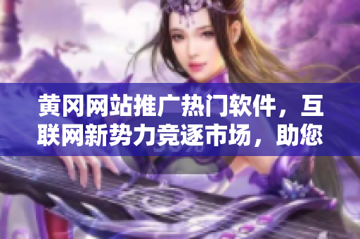 黄冈网站推广热门软件，互联网新势力竞逐市场，助您轻松搞定软件选择！